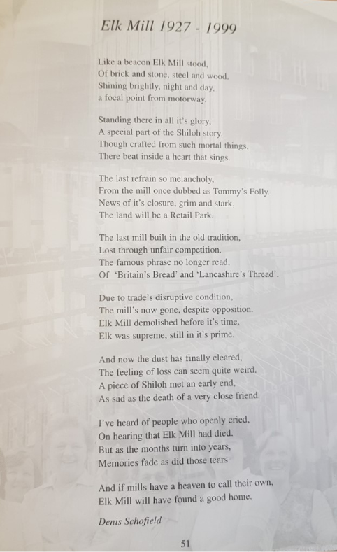 A photo of a poem called Elk Mill 1927 - 1999. The text of the poem reads 'Like a beacon Elk Mill stood, Of brick and stone, steel and wood. Shining brightly, night and day, a focal point from motorway. Standing there in all it’s glory, A special part of the Shiloh story. Though crafted from such mortal things, There bear inside a heart that sings. The last refrain so melancholy, From the mill once dubbed as Tommy’s Folly. News of it’s closure, grim and stark, The land will be a Retail Park. The last mill built in the old tradition, Lost through unfair competition. The famous phrase no longer read, Of ‘Britain’s Bread’ and ‘Lancashire’s Thread’.  Due to trade’s disruptive condition, The mill’s now gone, despite opposition. Elk Mill demolished before it’s time, Elk was supreme, still in it’s prime. And now the dust has finally cleared, The feeling of loss can seem quite weird. A piece of Shiloh met an early end, As sad as the death of a very close friend. I’ve heard of people who openly cried, On hearing that Elk Mill had died. But as the months turn into years, Memories fade as did those tears. And if mills have a heaven to call their own, Elk Mill will have found a good home.' The poem is by Denis Schofield. Behind the poem is a faded image of some smiling women in front of some mill equipment.